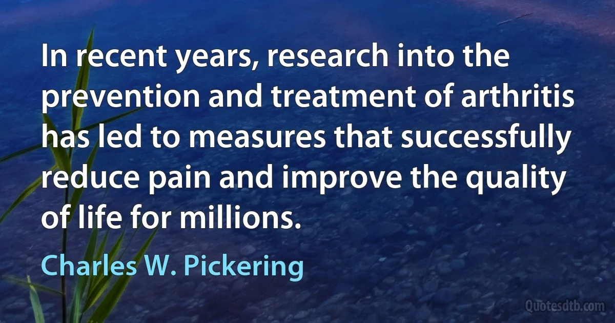 In recent years, research into the prevention and treatment of arthritis has led to measures that successfully reduce pain and improve the quality of life for millions. (Charles W. Pickering)