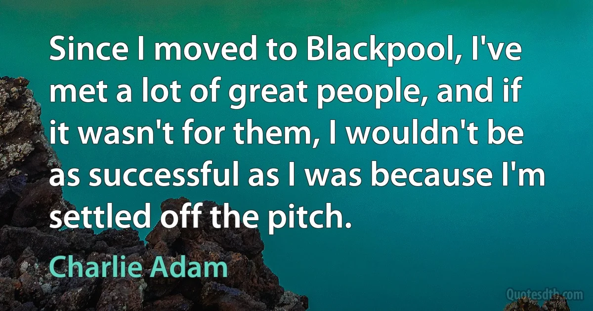 Since I moved to Blackpool, I've met a lot of great people, and if it wasn't for them, I wouldn't be as successful as I was because I'm settled off the pitch. (Charlie Adam)