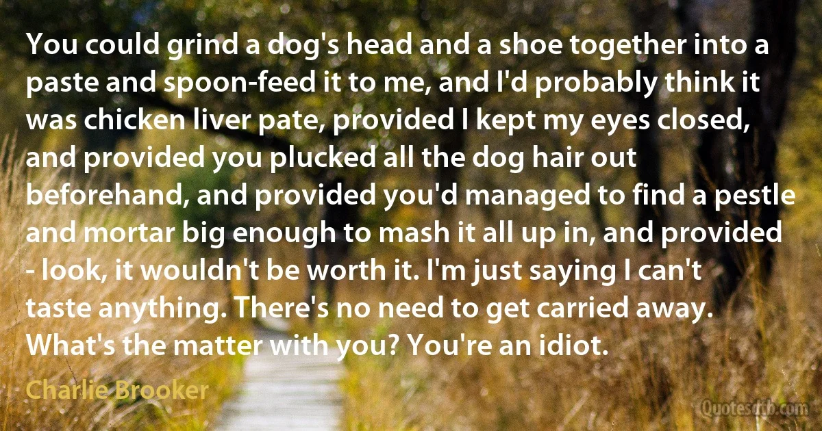 You could grind a dog's head and a shoe together into a paste and spoon-feed it to me, and I'd probably think it was chicken liver pate, provided I kept my eyes closed, and provided you plucked all the dog hair out beforehand, and provided you'd managed to find a pestle and mortar big enough to mash it all up in, and provided - look, it wouldn't be worth it. I'm just saying I can't taste anything. There's no need to get carried away. What's the matter with you? You're an idiot. (Charlie Brooker)