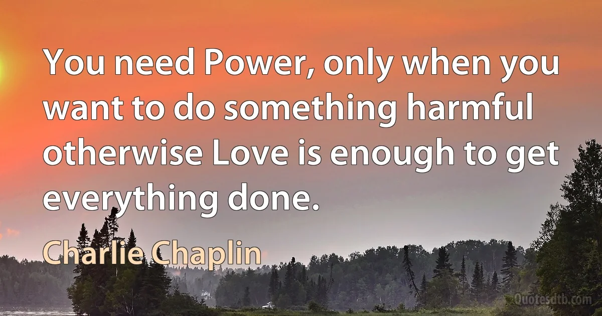 You need Power, only when you want to do something harmful otherwise Love is enough to get everything done. (Charlie Chaplin)