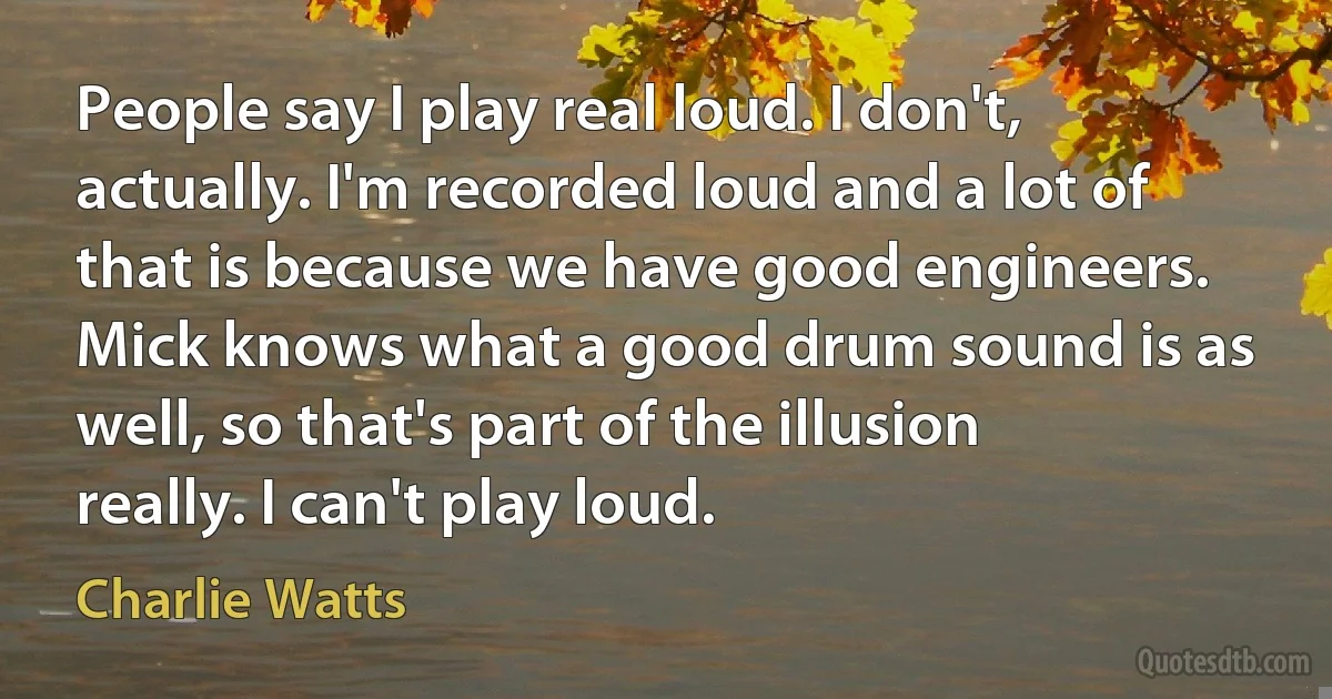 People say I play real loud. I don't, actually. I'm recorded loud and a lot of that is because we have good engineers. Mick knows what a good drum sound is as well, so that's part of the illusion really. I can't play loud. (Charlie Watts)