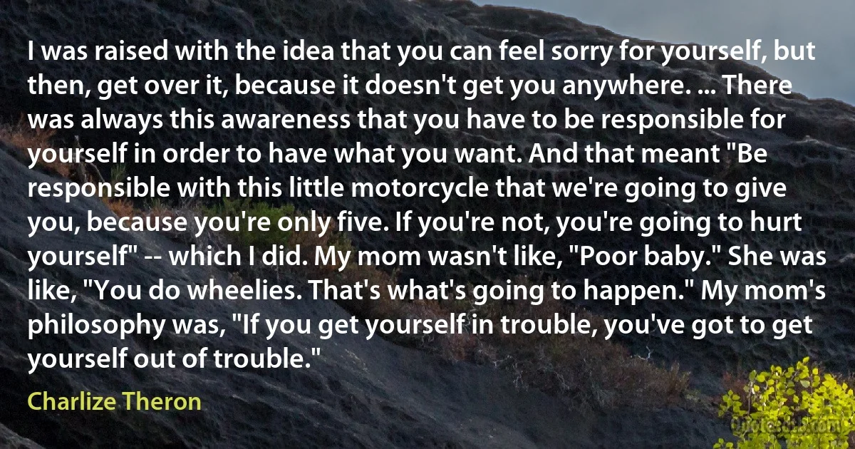 I was raised with the idea that you can feel sorry for yourself, but then, get over it, because it doesn't get you anywhere. ... There was always this awareness that you have to be responsible for yourself in order to have what you want. And that meant "Be responsible with this little motorcycle that we're going to give you, because you're only five. If you're not, you're going to hurt yourself" -- which I did. My mom wasn't like, "Poor baby." She was like, "You do wheelies. That's what's going to happen." My mom's philosophy was, "If you get yourself in trouble, you've got to get yourself out of trouble." (Charlize Theron)