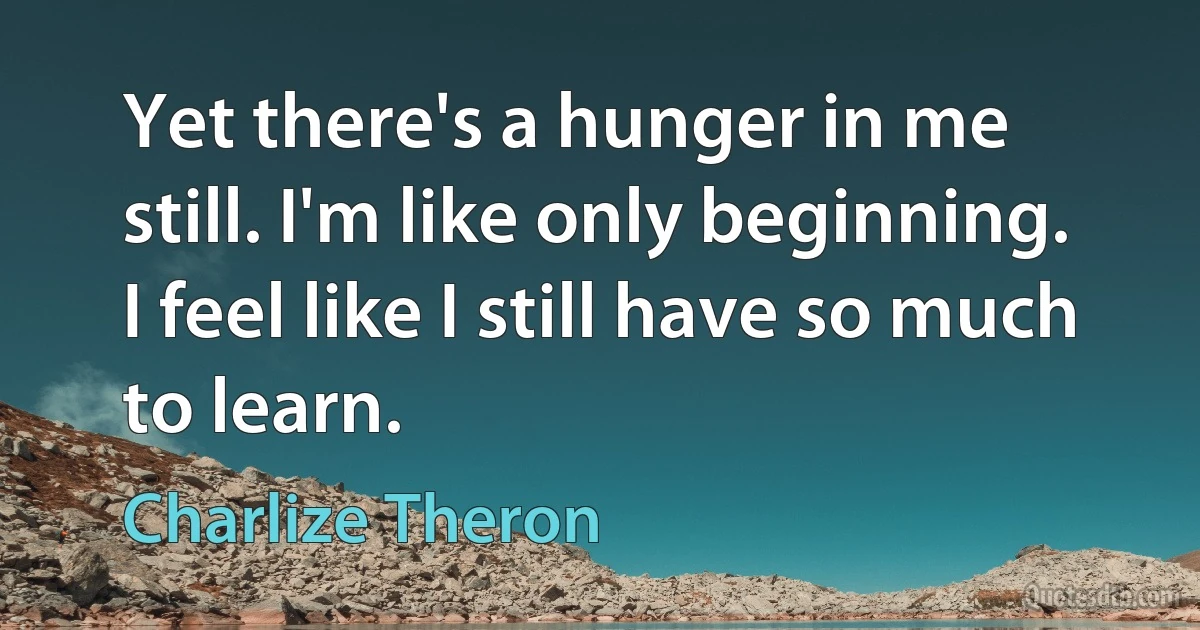 Yet there's a hunger in me still. I'm like only beginning. I feel like I still have so much to learn. (Charlize Theron)