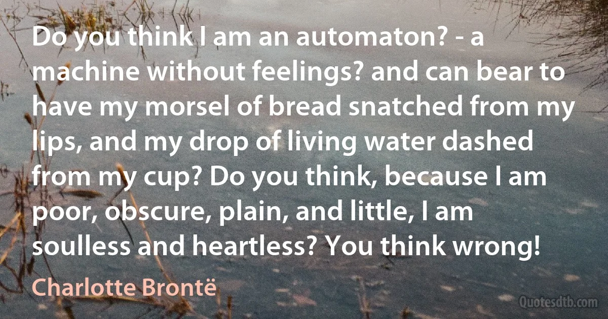 Do you think I am an automaton? - a machine without feelings? and can bear to have my morsel of bread snatched from my lips, and my drop of living water dashed from my cup? Do you think, because I am poor, obscure, plain, and little, I am soulless and heartless? You think wrong! (Charlotte Brontë)