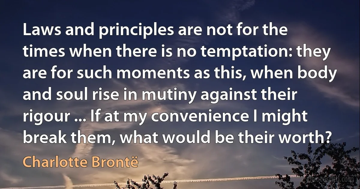 Laws and principles are not for the times when there is no temptation: they are for such moments as this, when body and soul rise in mutiny against their rigour ... If at my convenience I might break them, what would be their worth? (Charlotte Brontë)