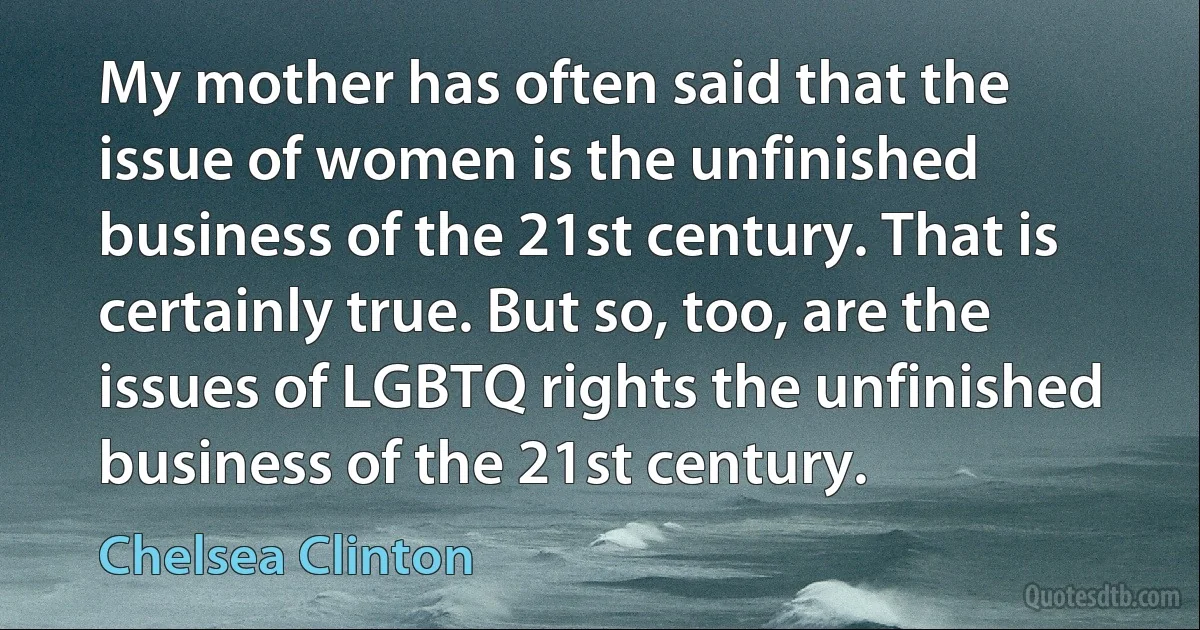 My mother has often said that the issue of women is the unfinished business of the 21st century. That is certainly true. But so, too, are the issues of LGBTQ rights the unfinished business of the 21st century. (Chelsea Clinton)