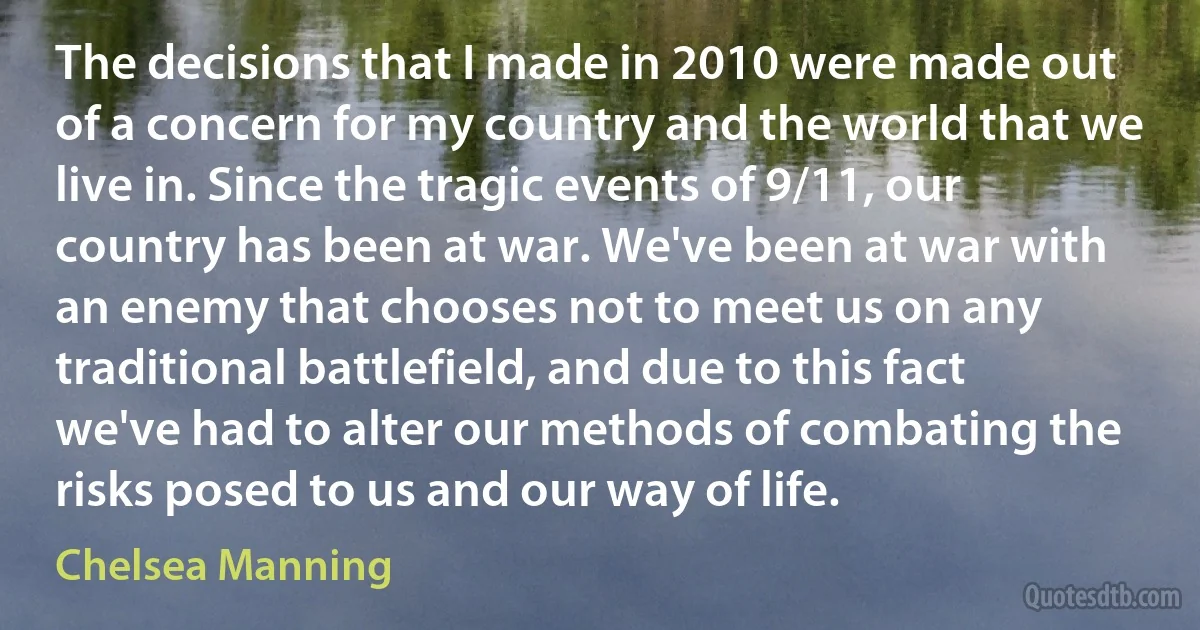 The decisions that I made in 2010 were made out of a concern for my country and the world that we live in. Since the tragic events of 9/11, our country has been at war. We've been at war with an enemy that chooses not to meet us on any traditional battlefield, and due to this fact we've had to alter our methods of combating the risks posed to us and our way of life. (Chelsea Manning)