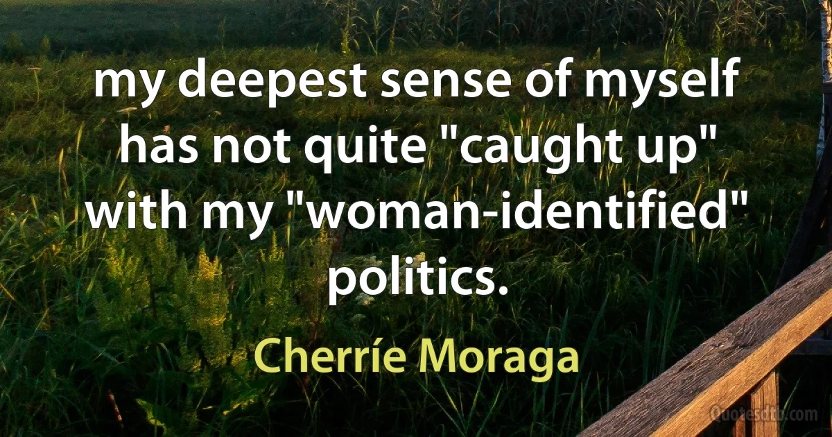 my deepest sense of myself has not quite "caught up" with my "woman-identified" politics. (Cherríe Moraga)