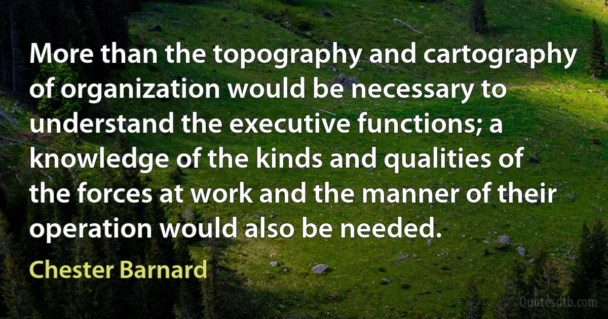 More than the topography and cartography of organization would be necessary to understand the executive functions; a knowledge of the kinds and qualities of the forces at work and the manner of their operation would also be needed. (Chester Barnard)