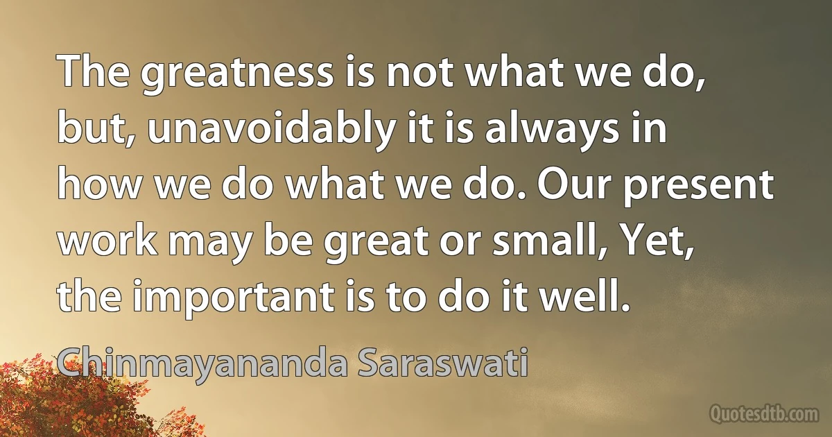 The greatness is not what we do, but, unavoidably it is always in how we do what we do. Our present work may be great or small, Yet, the important is to do it well. (Chinmayananda Saraswati)