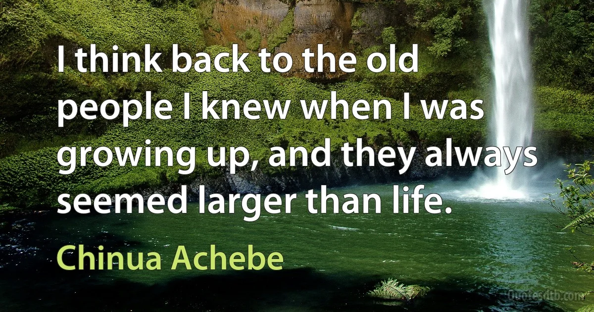 I think back to the old people I knew when I was growing up, and they always seemed larger than life. (Chinua Achebe)