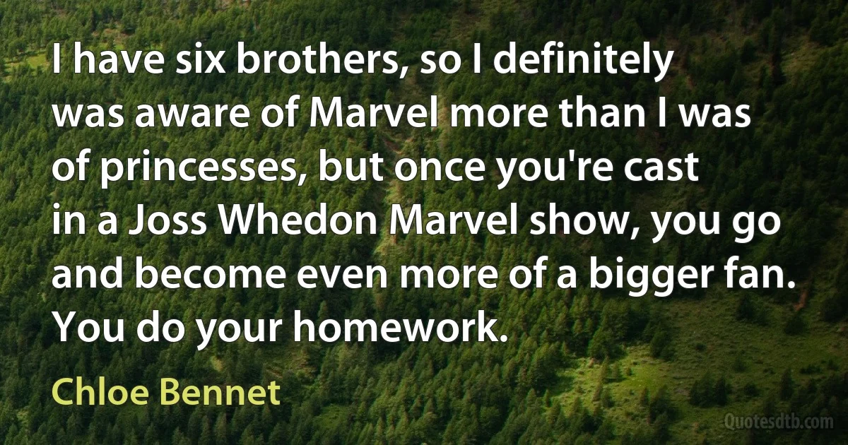 I have six brothers, so I definitely was aware of Marvel more than I was of princesses, but once you're cast in a Joss Whedon Marvel show, you go and become even more of a bigger fan. You do your homework. (Chloe Bennet)