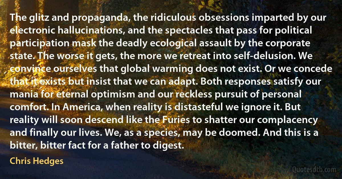 The glitz and propaganda, the ridiculous obsessions imparted by our electronic hallucinations, and the spectacles that pass for political participation mask the deadly ecological assault by the corporate state. The worse it gets, the more we retreat into self-delusion. We convince ourselves that global warming does not exist. Or we concede that it exists but insist that we can adapt. Both responses satisfy our mania for eternal optimism and our reckless pursuit of personal comfort. In America, when reality is distasteful we ignore it. But reality will soon descend like the Furies to shatter our complacency and finally our lives. We, as a species, may be doomed. And this is a bitter, bitter fact for a father to digest. (Chris Hedges)