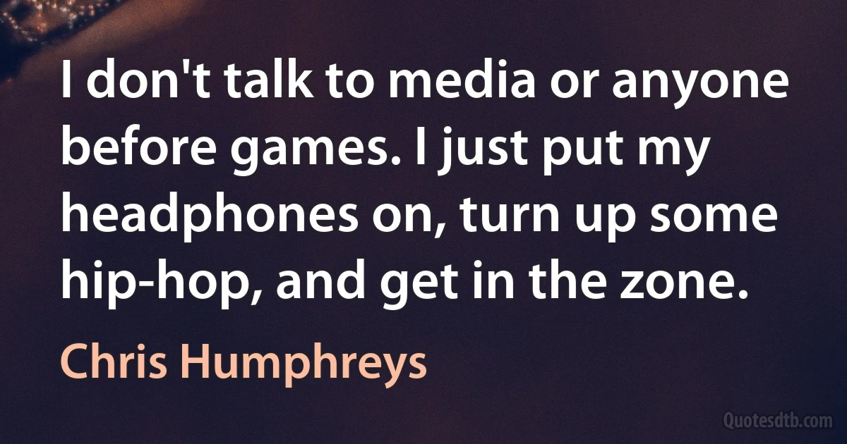 I don't talk to media or anyone before games. I just put my headphones on, turn up some hip-hop, and get in the zone. (Chris Humphreys)