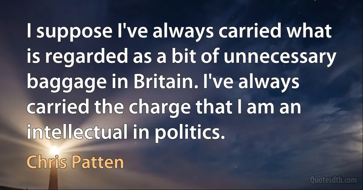 I suppose I've always carried what is regarded as a bit of unnecessary baggage in Britain. I've always carried the charge that I am an intellectual in politics. (Chris Patten)