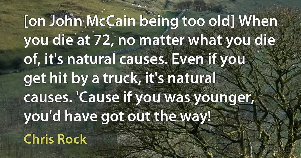 [on John McCain being too old] When you die at 72, no matter what you die of, it's natural causes. Even if you get hit by a truck, it's natural causes. 'Cause if you was younger, you'd have got out the way! (Chris Rock)