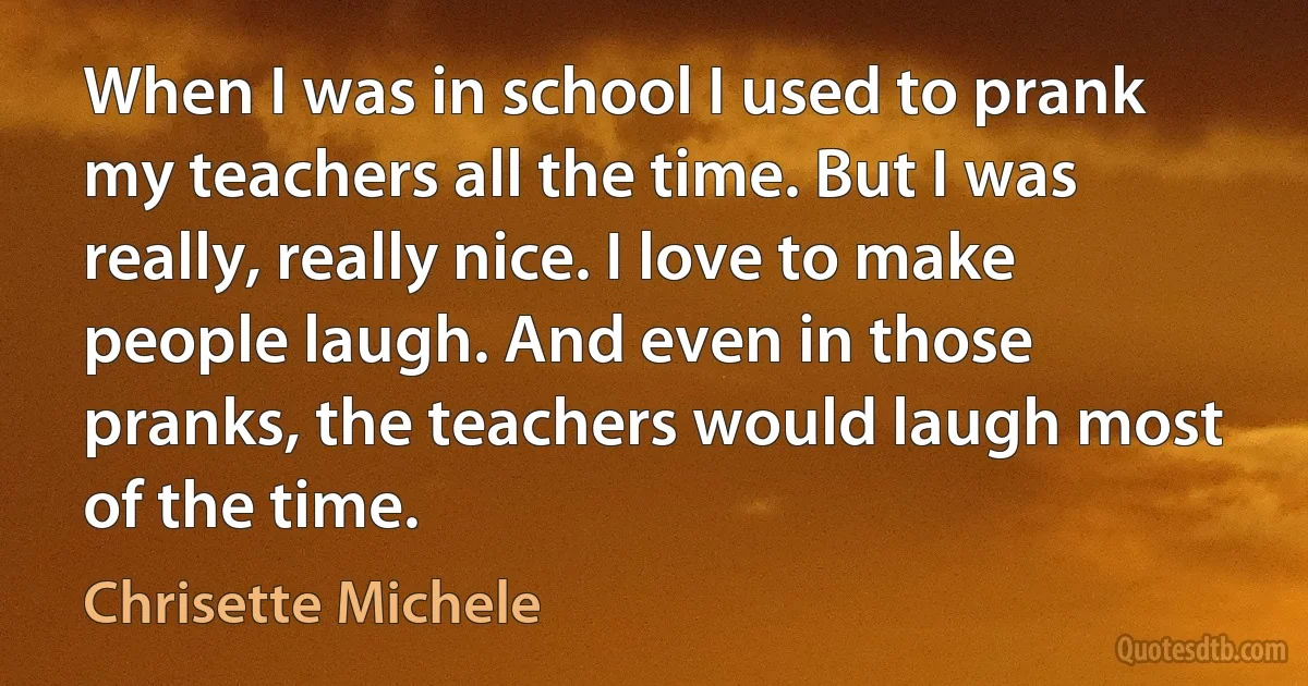 When I was in school I used to prank my teachers all the time. But I was really, really nice. I love to make people laugh. And even in those pranks, the teachers would laugh most of the time. (Chrisette Michele)