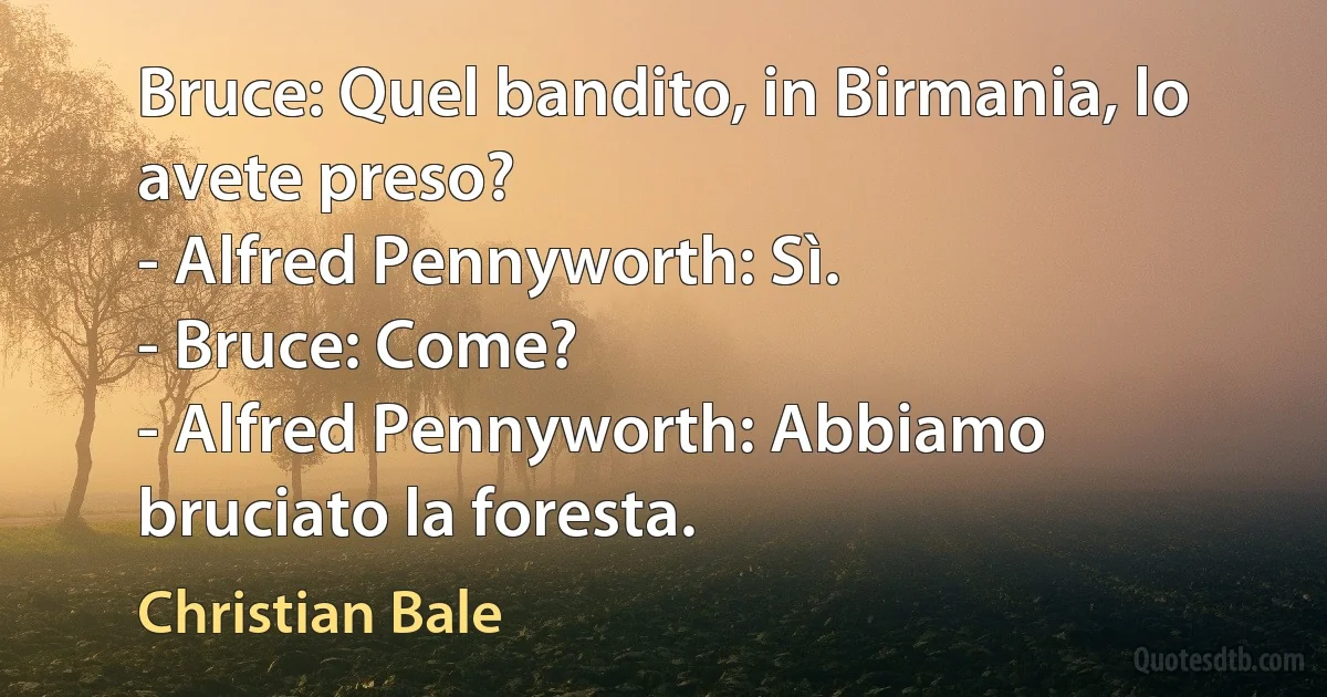 Bruce: Quel bandito, in Birmania, lo avete preso?
- Alfred Pennyworth: Sì.
- Bruce: Come?
- Alfred Pennyworth: Abbiamo bruciato la foresta. (Christian Bale)