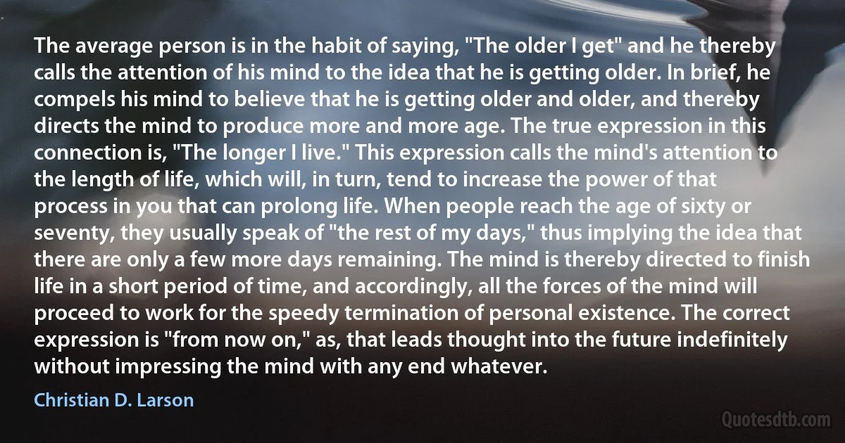 The average person is in the habit of saying, "The older I get" and he thereby calls the attention of his mind to the idea that he is getting older. In brief, he compels his mind to believe that he is getting older and older, and thereby directs the mind to produce more and more age. The true expression in this connection is, "The longer I live." This expression calls the mind's attention to the length of life, which will, in turn, tend to increase the power of that process in you that can prolong life. When people reach the age of sixty or seventy, they usually speak of "the rest of my days," thus implying the idea that there are only a few more days remaining. The mind is thereby directed to finish life in a short period of time, and accordingly, all the forces of the mind will proceed to work for the speedy termination of personal existence. The correct expression is "from now on," as, that leads thought into the future indefinitely without impressing the mind with any end whatever. (Christian D. Larson)