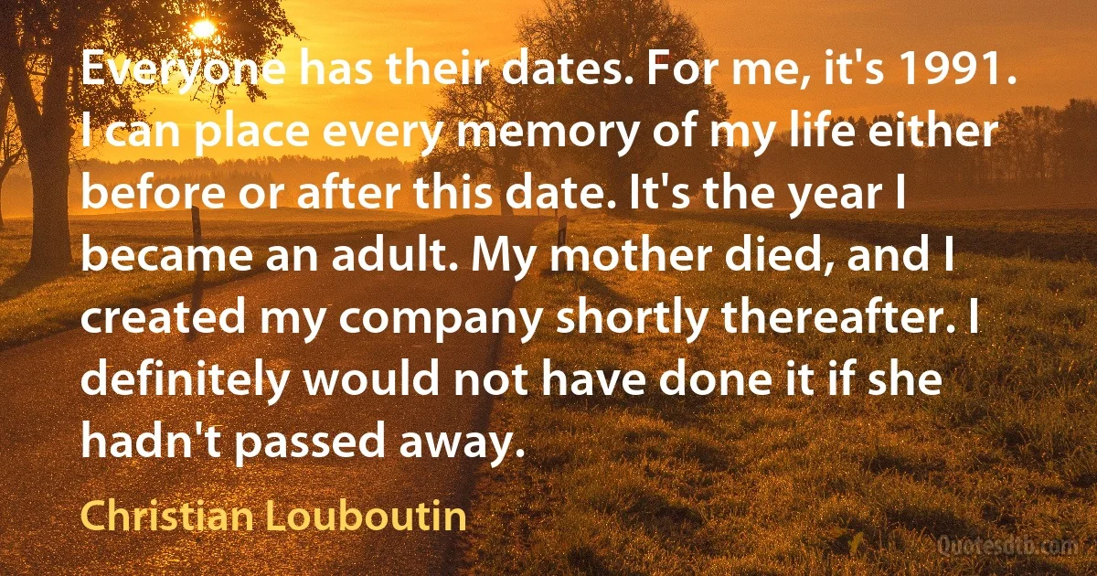 Everyone has their dates. For me, it's 1991. I can place every memory of my life either before or after this date. It's the year I became an adult. My mother died, and I created my company shortly thereafter. I definitely would not have done it if she hadn't passed away. (Christian Louboutin)