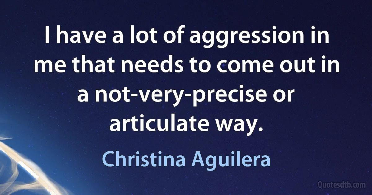 I have a lot of aggression in me that needs to come out in a not-very-precise or articulate way. (Christina Aguilera)