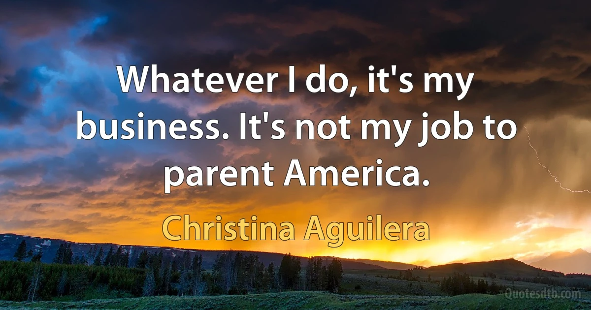 Whatever I do, it's my business. It's not my job to parent America. (Christina Aguilera)