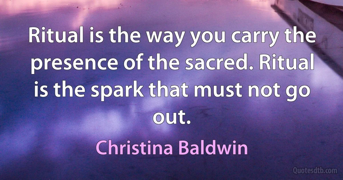 Ritual is the way you carry the presence of the sacred. Ritual is the spark that must not go out. (Christina Baldwin)