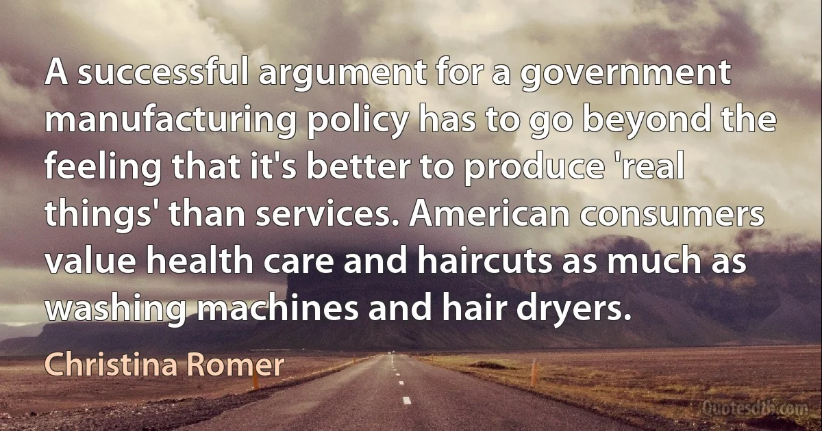 A successful argument for a government manufacturing policy has to go beyond the feeling that it's better to produce 'real things' than services. American consumers value health care and haircuts as much as washing machines and hair dryers. (Christina Romer)