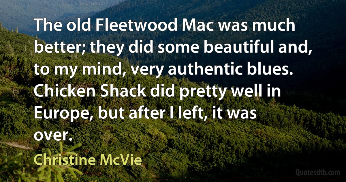 The old Fleetwood Mac was much better; they did some beautiful and, to my mind, very authentic blues. Chicken Shack did pretty well in Europe, but after I left, it was over. (Christine McVie)