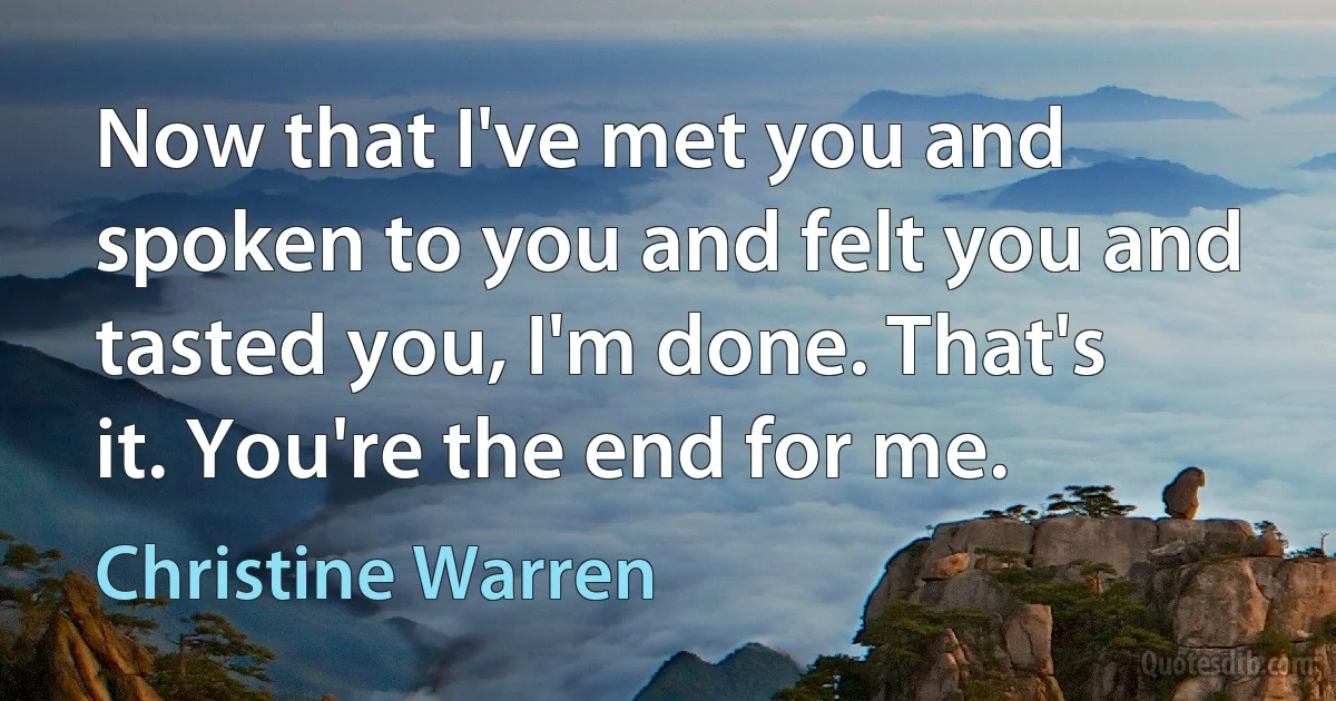 Now that I've met you and spoken to you and felt you and tasted you, I'm done. That's it. You're the end for me. (Christine Warren)