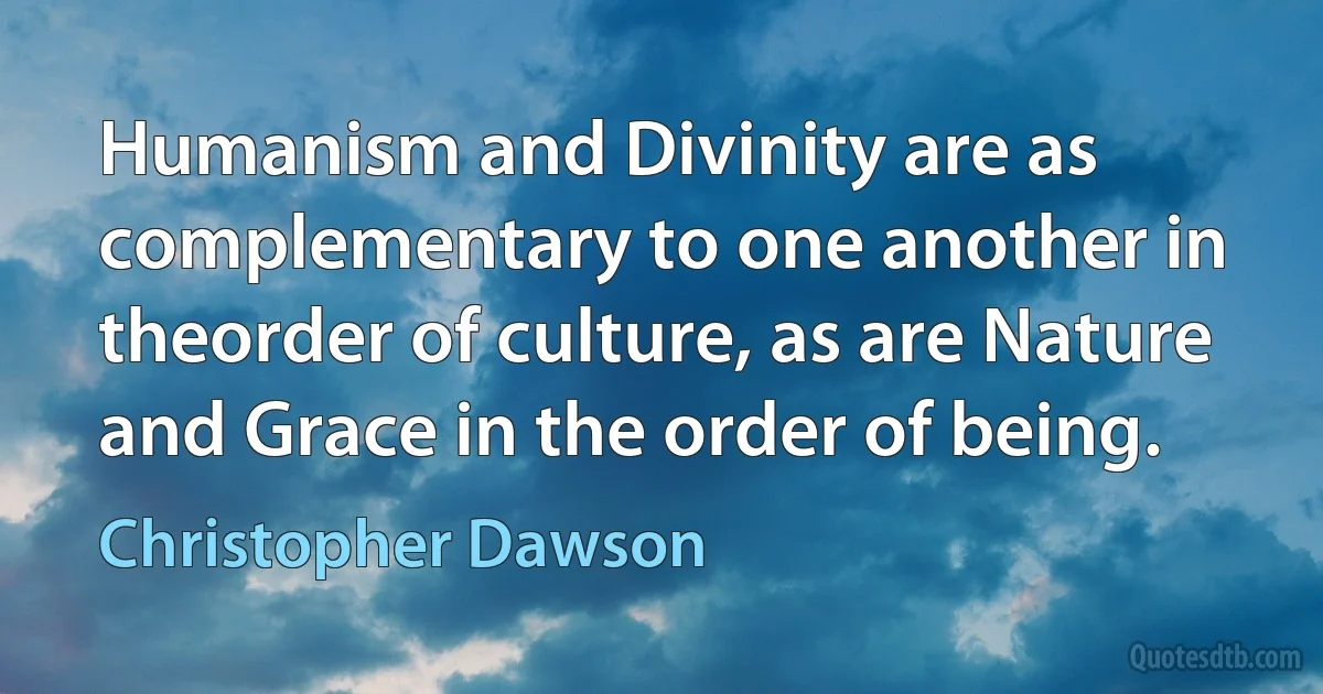 Humanism and Divinity are as complementary to one another in theorder of culture, as are Nature and Grace in the order of being. (Christopher Dawson)