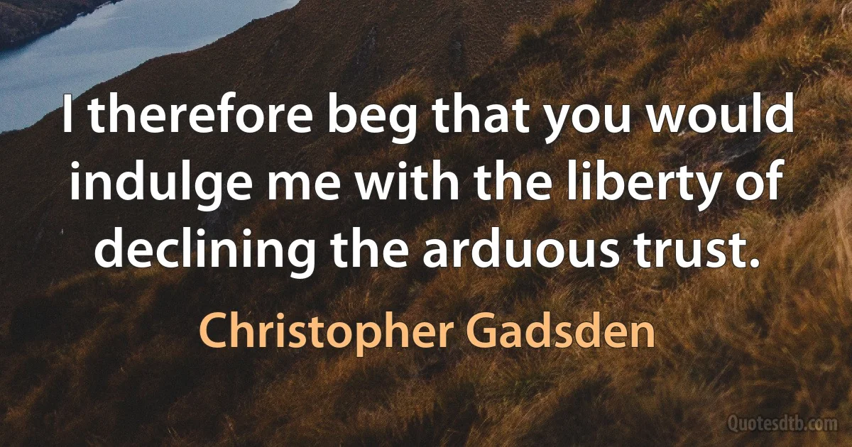 I therefore beg that you would indulge me with the liberty of declining the arduous trust. (Christopher Gadsden)