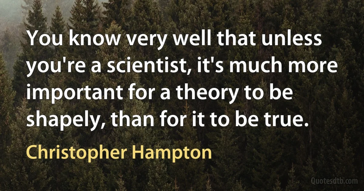 You know very well that unless you're a scientist, it's much more important for a theory to be shapely, than for it to be true. (Christopher Hampton)