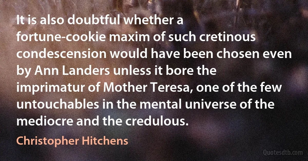 It is also doubtful whether a fortune-cookie maxim of such cretinous condescension would have been chosen even by Ann Landers unless it bore the imprimatur of Mother Teresa, one of the few untouchables in the mental universe of the mediocre and the credulous. (Christopher Hitchens)