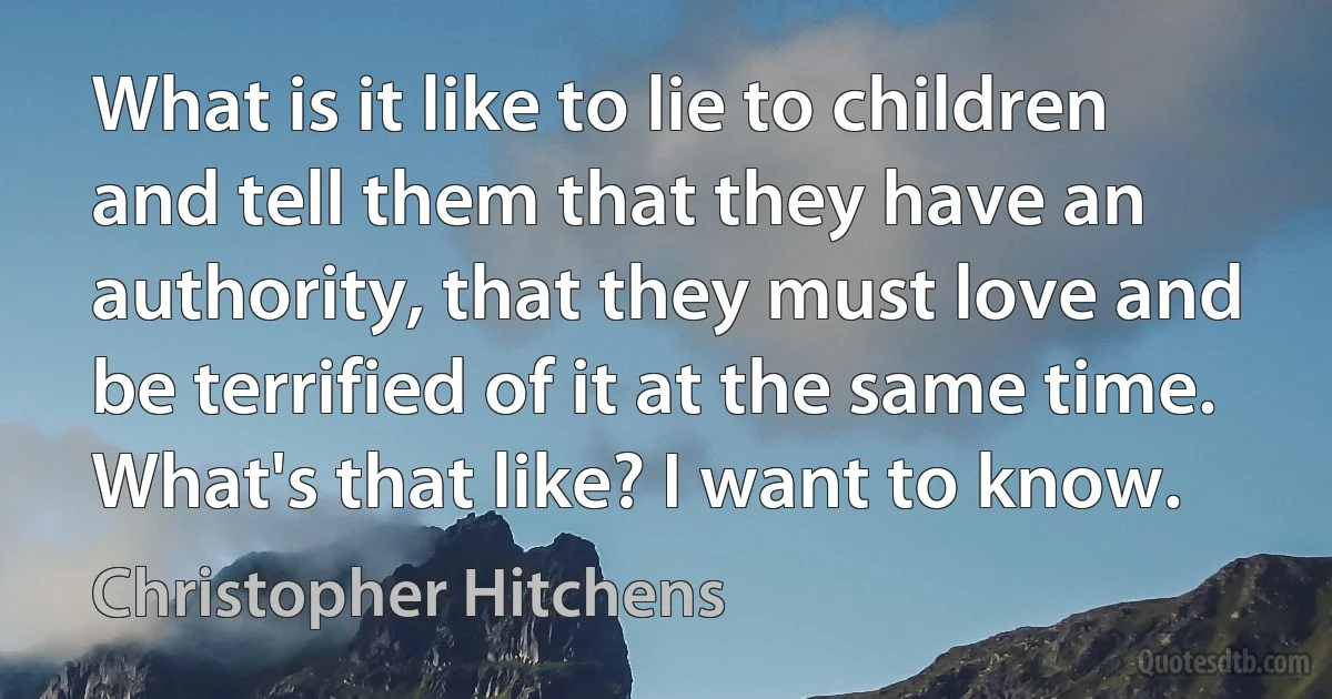 What is it like to lie to children and tell them that they have an authority, that they must love and be terrified of it at the same time. What's that like? I want to know. (Christopher Hitchens)