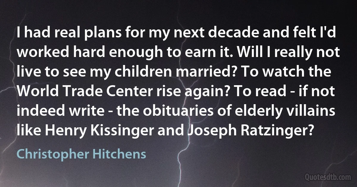 I had real plans for my next decade and felt I'd worked hard enough to earn it. Will I really not live to see my children married? To watch the World Trade Center rise again? To read - if not indeed write - the obituaries of elderly villains like Henry Kissinger and Joseph Ratzinger? (Christopher Hitchens)