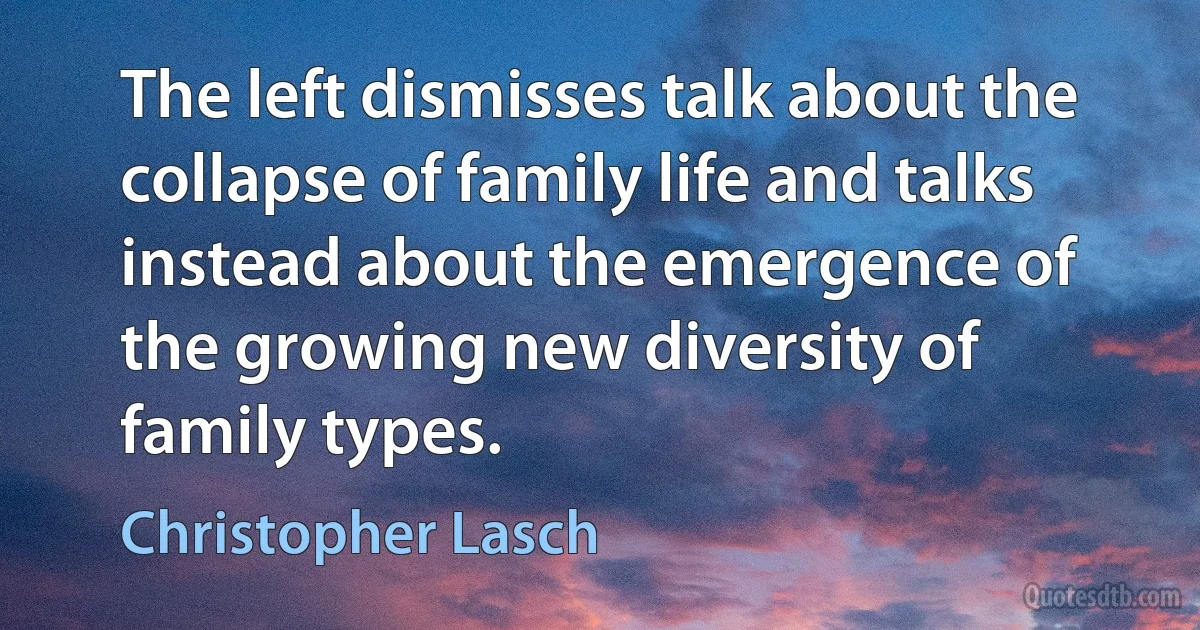 The left dismisses talk about the collapse of family life and talks instead about the emergence of the growing new diversity of family types. (Christopher Lasch)