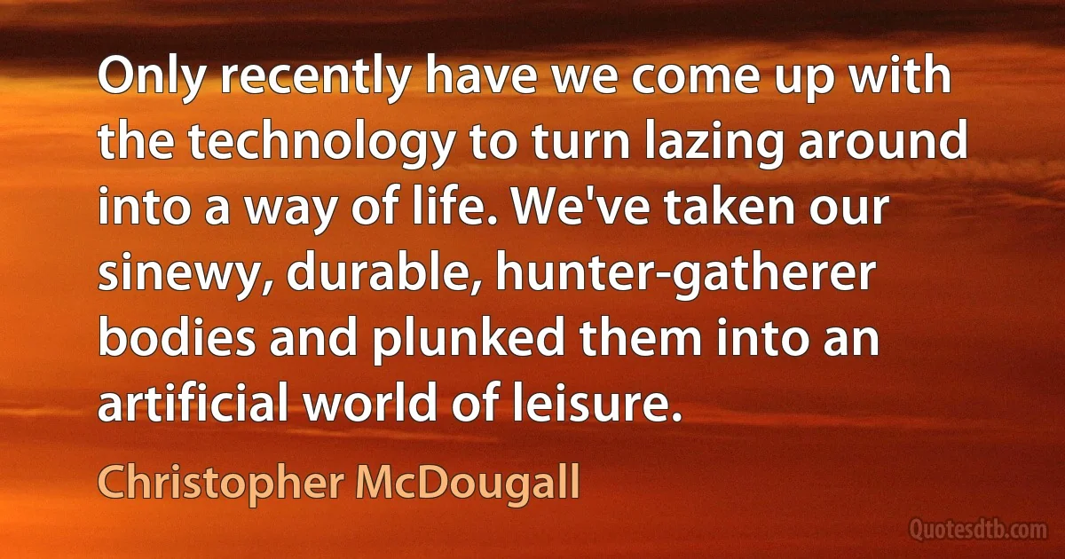 Only recently have we come up with the technology to turn lazing around into a way of life. We've taken our sinewy, durable, hunter-gatherer bodies and plunked them into an artificial world of leisure. (Christopher McDougall)