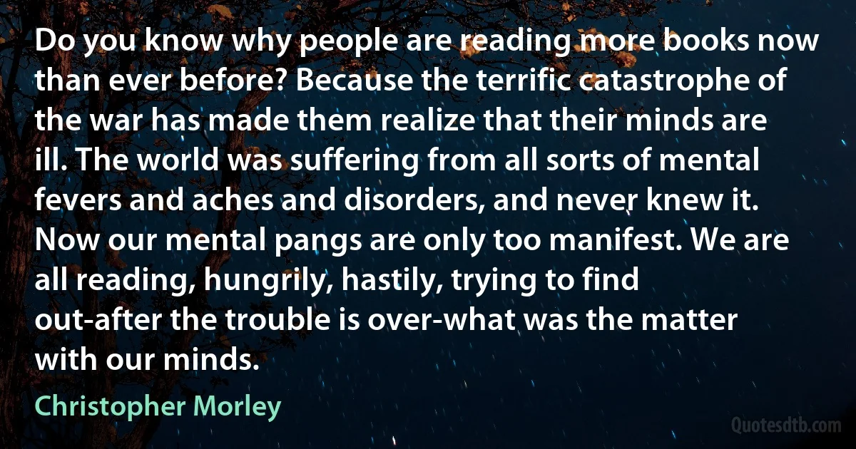 Do you know why people are reading more books now than ever before? Because the terrific catastrophe of the war has made them realize that their minds are ill. The world was suffering from all sorts of mental fevers and aches and disorders, and never knew it. Now our mental pangs are only too manifest. We are all reading, hungrily, hastily, trying to find out-after the trouble is over-what was the matter with our minds. (Christopher Morley)