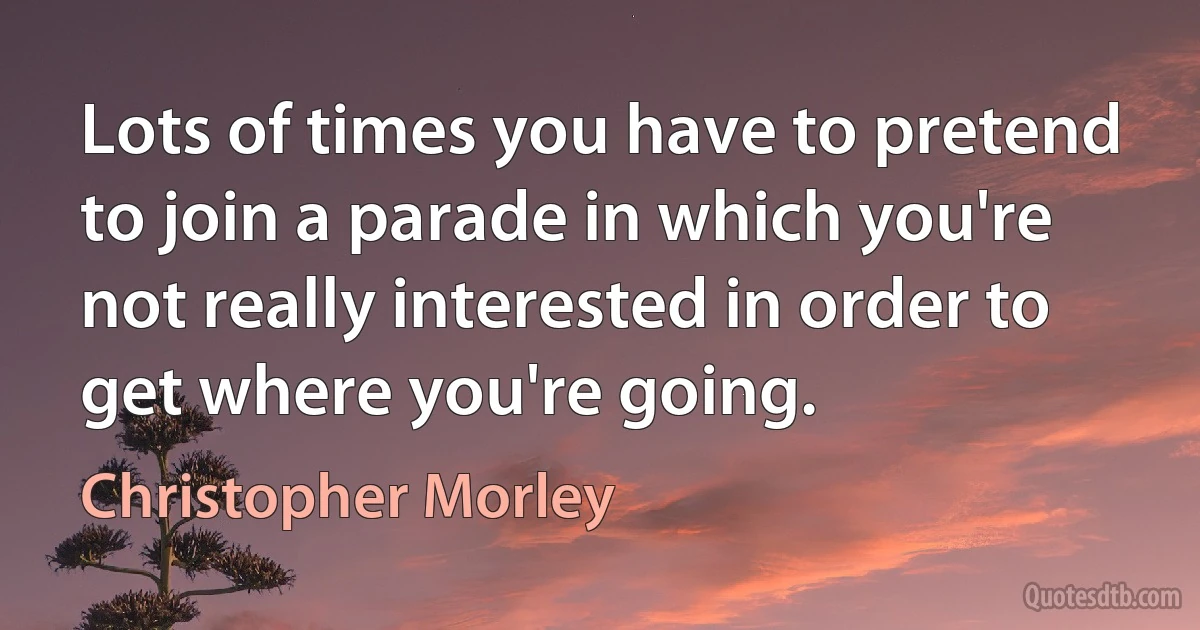 Lots of times you have to pretend to join a parade in which you're not really interested in order to get where you're going. (Christopher Morley)