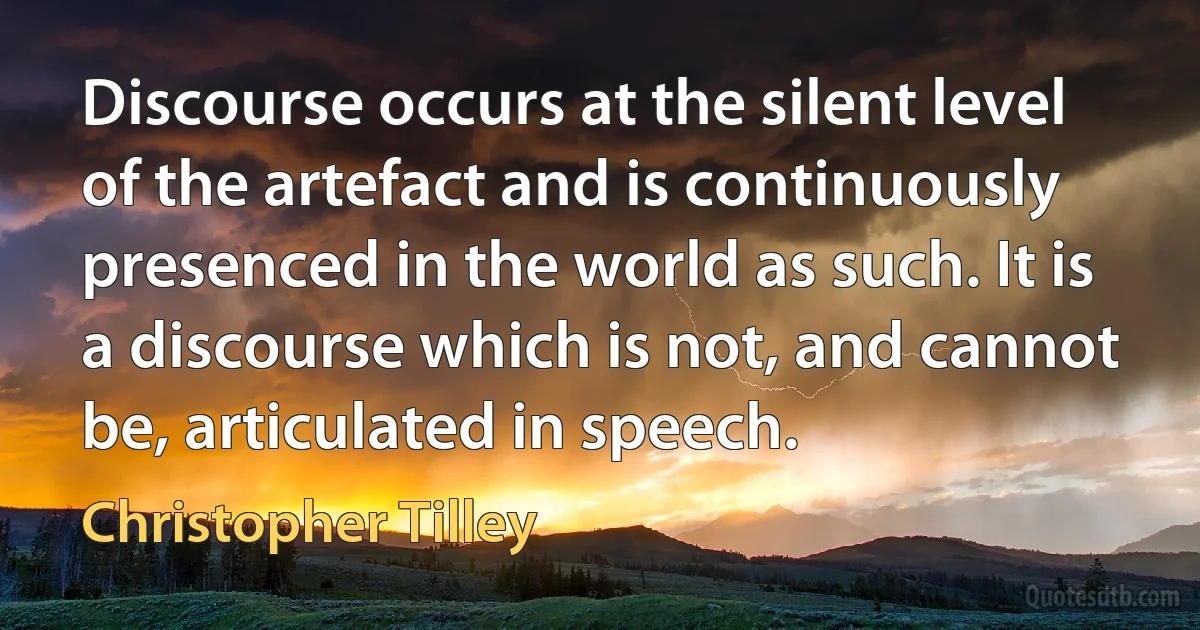 Discourse occurs at the silent level of the artefact and is continuously presenced in the world as such. It is a discourse which is not, and cannot be, articulated in speech. (Christopher Tilley)