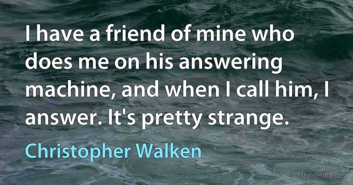 I have a friend of mine who does me on his answering machine, and when I call him, I answer. It's pretty strange. (Christopher Walken)