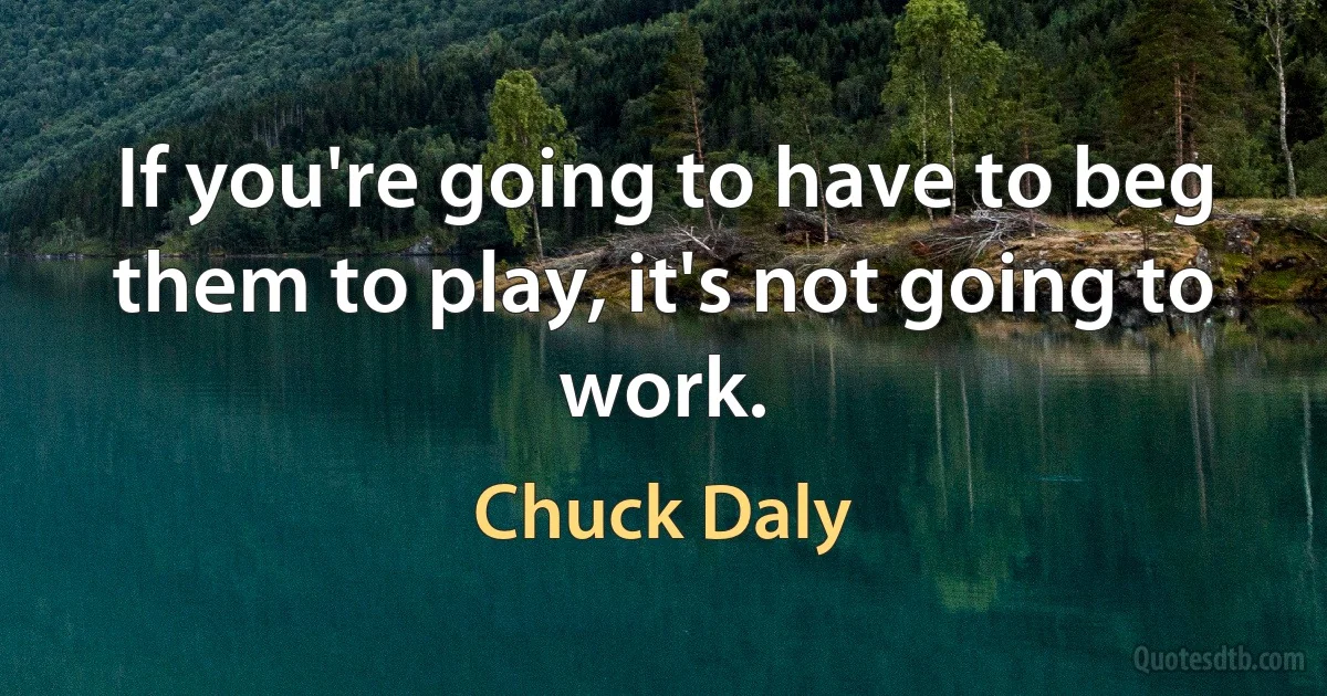 If you're going to have to beg them to play, it's not going to work. (Chuck Daly)