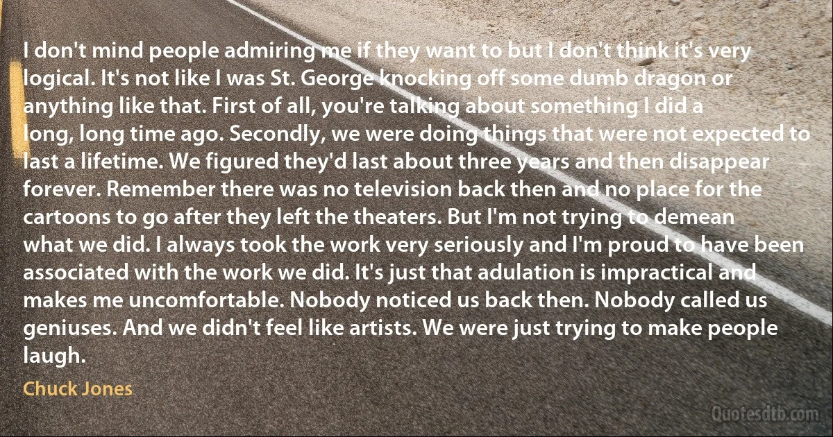 I don't mind people admiring me if they want to but I don't think it's very logical. It's not like I was St. George knocking off some dumb dragon or anything like that. First of all, you're talking about something I did a long, long time ago. Secondly, we were doing things that were not expected to last a lifetime. We figured they'd last about three years and then disappear forever. Remember there was no television back then and no place for the cartoons to go after they left the theaters. But I'm not trying to demean what we did. I always took the work very seriously and I'm proud to have been associated with the work we did. It's just that adulation is impractical and makes me uncomfortable. Nobody noticed us back then. Nobody called us geniuses. And we didn't feel like artists. We were just trying to make people laugh. (Chuck Jones)