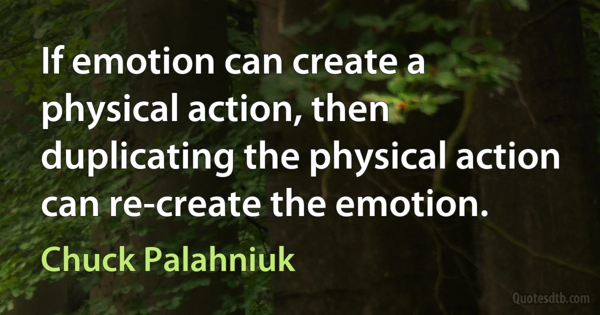 If emotion can create a physical action, then duplicating the physical action can re-create the emotion. (Chuck Palahniuk)