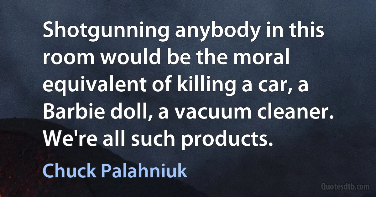 Shotgunning anybody in this room would be the moral equivalent of killing a car, a Barbie doll, a vacuum cleaner. We're all such products. (Chuck Palahniuk)