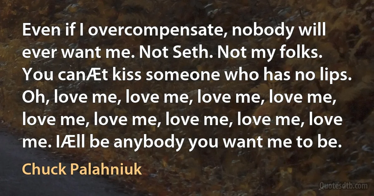 Even if I overcompensate, nobody will ever want me. Not Seth. Not my folks. You canÆt kiss someone who has no lips. Oh, love me, love me, love me, love me, love me, love me, love me, love me, love me. IÆll be anybody you want me to be. (Chuck Palahniuk)