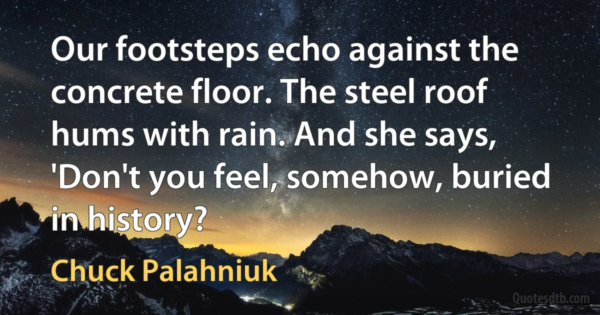 Our footsteps echo against the concrete floor. The steel roof hums with rain. And she says, 'Don't you feel, somehow, buried in history? (Chuck Palahniuk)