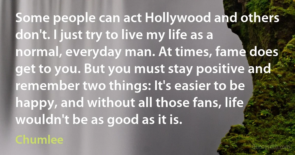 Some people can act Hollywood and others don't. I just try to live my life as a normal, everyday man. At times, fame does get to you. But you must stay positive and remember two things: It's easier to be happy, and without all those fans, life wouldn't be as good as it is. (Chumlee)