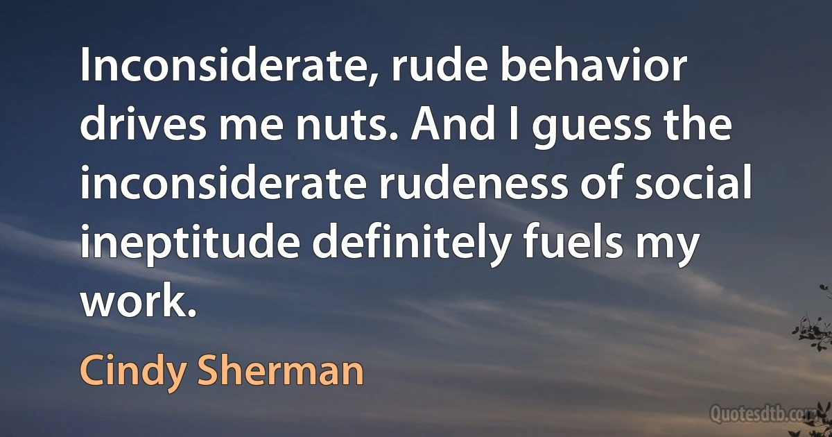 Inconsiderate, rude behavior drives me nuts. And I guess the inconsiderate rudeness of social ineptitude definitely fuels my work. (Cindy Sherman)